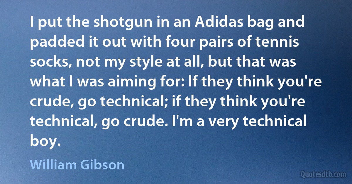 I put the shotgun in an Adidas bag and padded it out with four pairs of tennis socks, not my style at all, but that was what I was aiming for: If they think you're crude, go technical; if they think you're technical, go crude. I'm a very technical boy. (William Gibson)