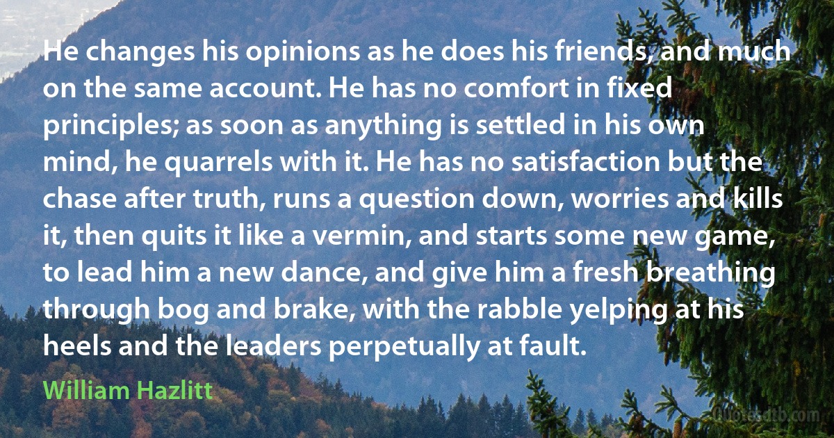 He changes his opinions as he does his friends, and much on the same account. He has no comfort in fixed principles; as soon as anything is settled in his own mind, he quarrels with it. He has no satisfaction but the chase after truth, runs a question down, worries and kills it, then quits it like a vermin, and starts some new game, to lead him a new dance, and give him a fresh breathing through bog and brake, with the rabble yelping at his heels and the leaders perpetually at fault. (William Hazlitt)