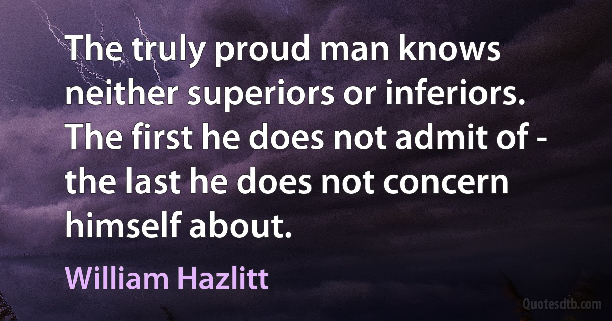 The truly proud man knows neither superiors or inferiors. The first he does not admit of - the last he does not concern himself about. (William Hazlitt)