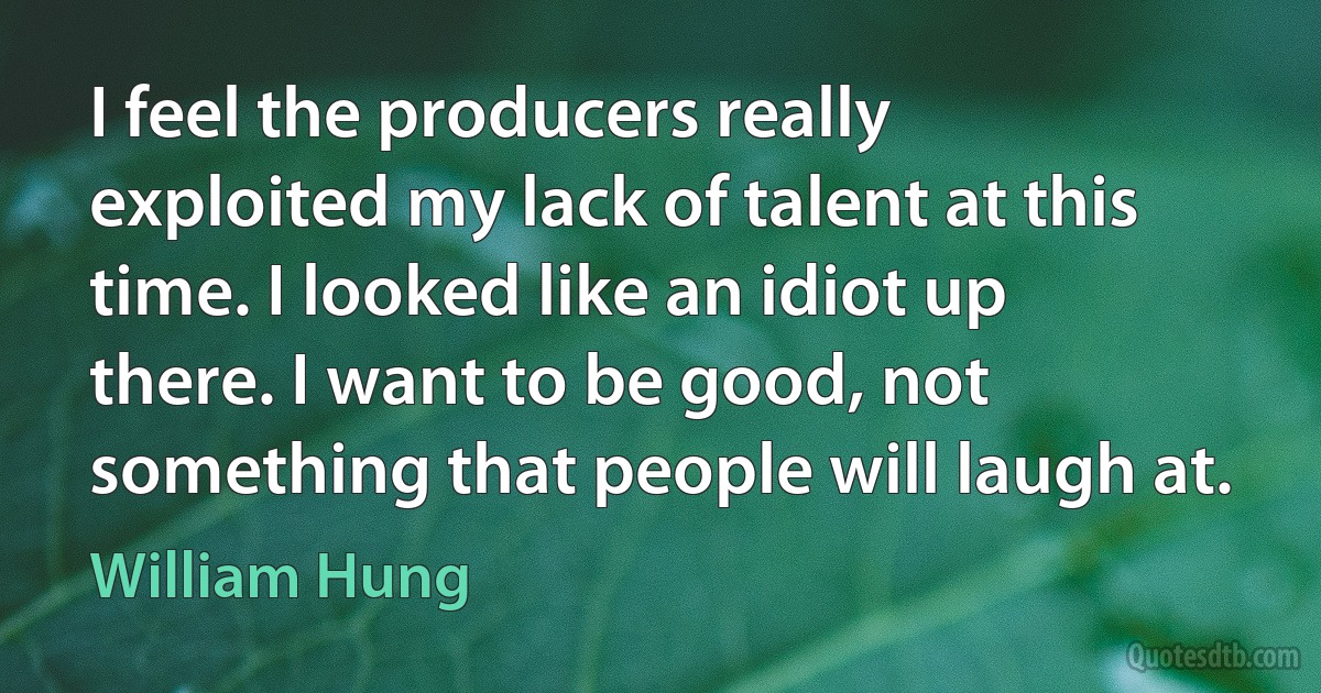 I feel the producers really exploited my lack of talent at this time. I looked like an idiot up there. I want to be good, not something that people will laugh at. (William Hung)