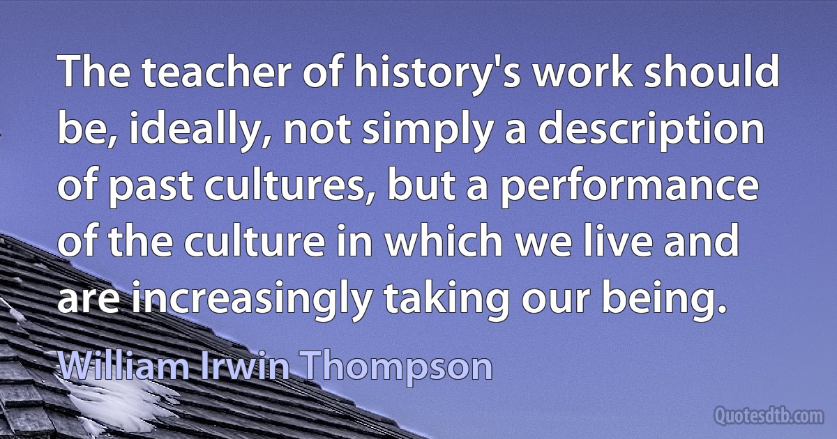 The teacher of history's work should be, ideally, not simply a description of past cultures, but a performance of the culture in which we live and are increasingly taking our being. (William Irwin Thompson)