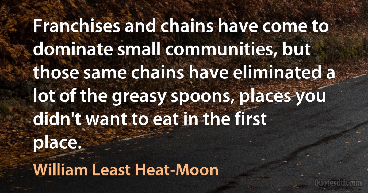 Franchises and chains have come to dominate small communities, but those same chains have eliminated a lot of the greasy spoons, places you didn't want to eat in the first place. (William Least Heat-Moon)