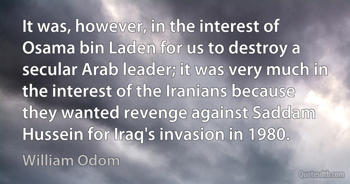 It was, however, in the interest of Osama bin Laden for us to destroy a secular Arab leader; it was very much in the interest of the Iranians because they wanted revenge against Saddam Hussein for Iraq's invasion in 1980. (William Odom)