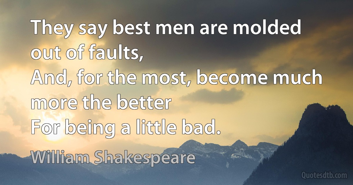 They say best men are molded out of faults,
And, for the most, become much more the better
For being a little bad. (William Shakespeare)