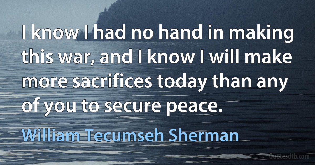 I know I had no hand in making this war, and I know I will make more sacrifices today than any of you to secure peace. (William Tecumseh Sherman)