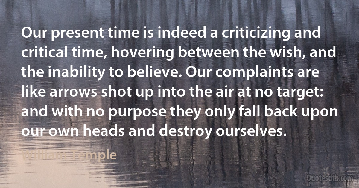 Our present time is indeed a criticizing and critical time, hovering between the wish, and the inability to believe. Our complaints are like arrows shot up into the air at no target: and with no purpose they only fall back upon our own heads and destroy ourselves. (William Temple)