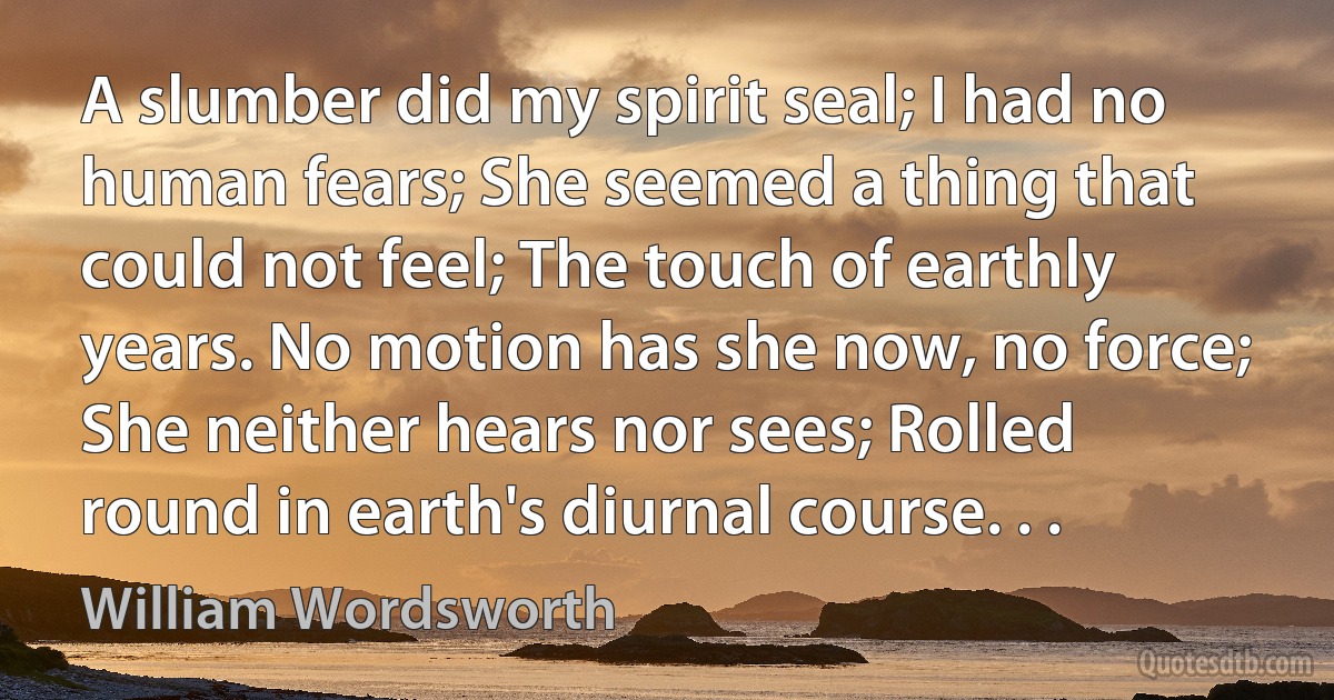 A slumber did my spirit seal; I had no human fears; She seemed a thing that could not feel; The touch of earthly years. No motion has she now, no force; She neither hears nor sees; Rolled round in earth's diurnal course. . . (William Wordsworth)