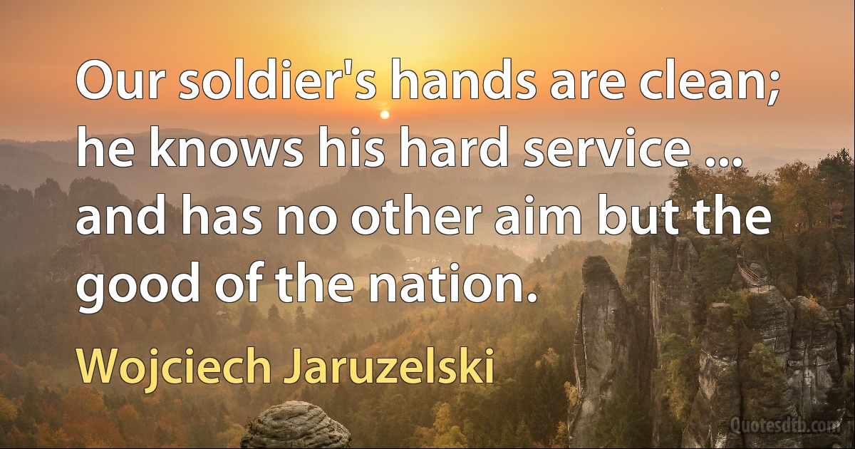 Our soldier's hands are clean; he knows his hard service ... and has no other aim but the good of the nation. (Wojciech Jaruzelski)