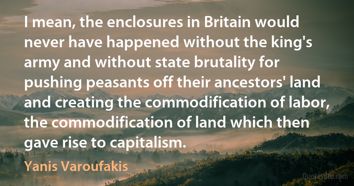 I mean, the enclosures in Britain would never have happened without the king's army and without state brutality for pushing peasants off their ancestors' land and creating the commodification of labor, the commodification of land which then gave rise to capitalism. (Yanis Varoufakis)