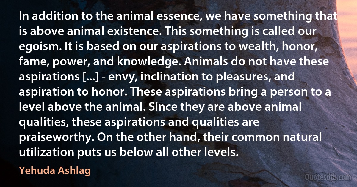 In addition to the animal essence, we have something that is above animal existence. This something is called our egoism. It is based on our aspirations to wealth, honor, fame, power, and knowledge. Animals do not have these aspirations [...] - envy, inclination to pleasures, and aspiration to honor. These aspirations bring a person to a level above the animal. Since they are above animal qualities, these aspirations and qualities are praiseworthy. On the other hand, their common natural utilization puts us below all other levels. (Yehuda Ashlag)