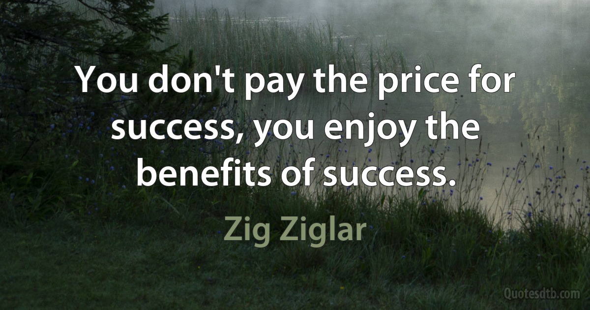 You don't pay the price for success, you enjoy the benefits of success. (Zig Ziglar)