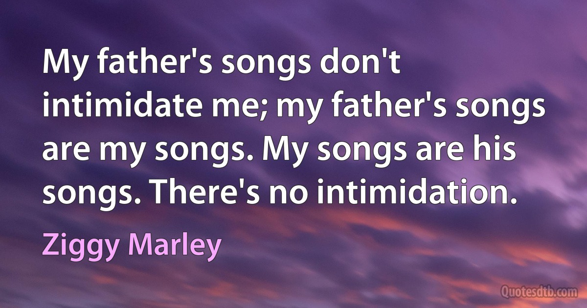 My father's songs don't intimidate me; my father's songs are my songs. My songs are his songs. There's no intimidation. (Ziggy Marley)