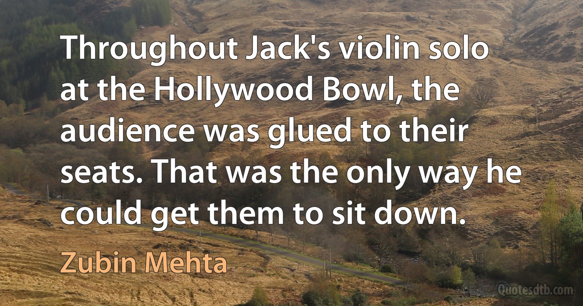 Throughout Jack's violin solo at the Hollywood Bowl, the audience was glued to their seats. That was the only way he could get them to sit down. (Zubin Mehta)