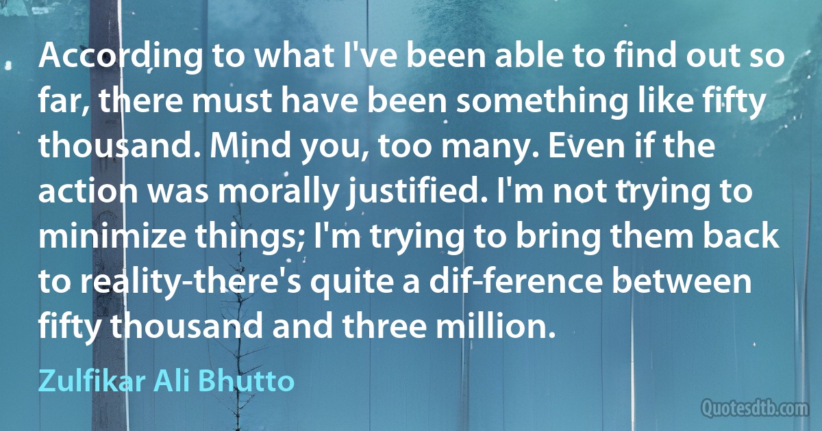 According to what I've been able to find out so far, there must have been something like fifty thousand. Mind you, too many. Even if the action was morally justified. I'm not trying to minimize things; I'm trying to bring them back to reality-there's quite a dif­ference between fifty thousand and three million. (Zulfikar Ali Bhutto)