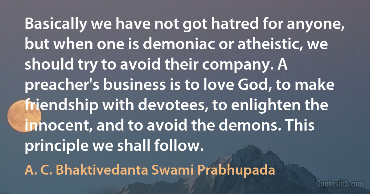 Basically we have not got hatred for anyone, but when one is demoniac or atheistic, we should try to avoid their company. A preacher's business is to love God, to make friendship with devotees, to enlighten the innocent, and to avoid the demons. This principle we shall follow. (A. C. Bhaktivedanta Swami Prabhupada)