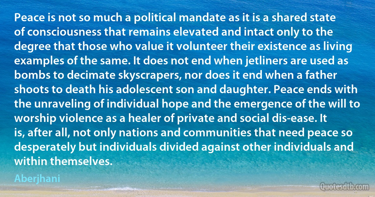 Peace is not so much a political mandate as it is a shared state of consciousness that remains elevated and intact only to the degree that those who value it volunteer their existence as living examples of the same. It does not end when jetliners are used as bombs to decimate skyscrapers, nor does it end when a father shoots to death his adolescent son and daughter. Peace ends with the unraveling of individual hope and the emergence of the will to worship violence as a healer of private and social dis-ease. It is, after all, not only nations and communities that need peace so desperately but individuals divided against other individuals and within themselves. (Aberjhani)