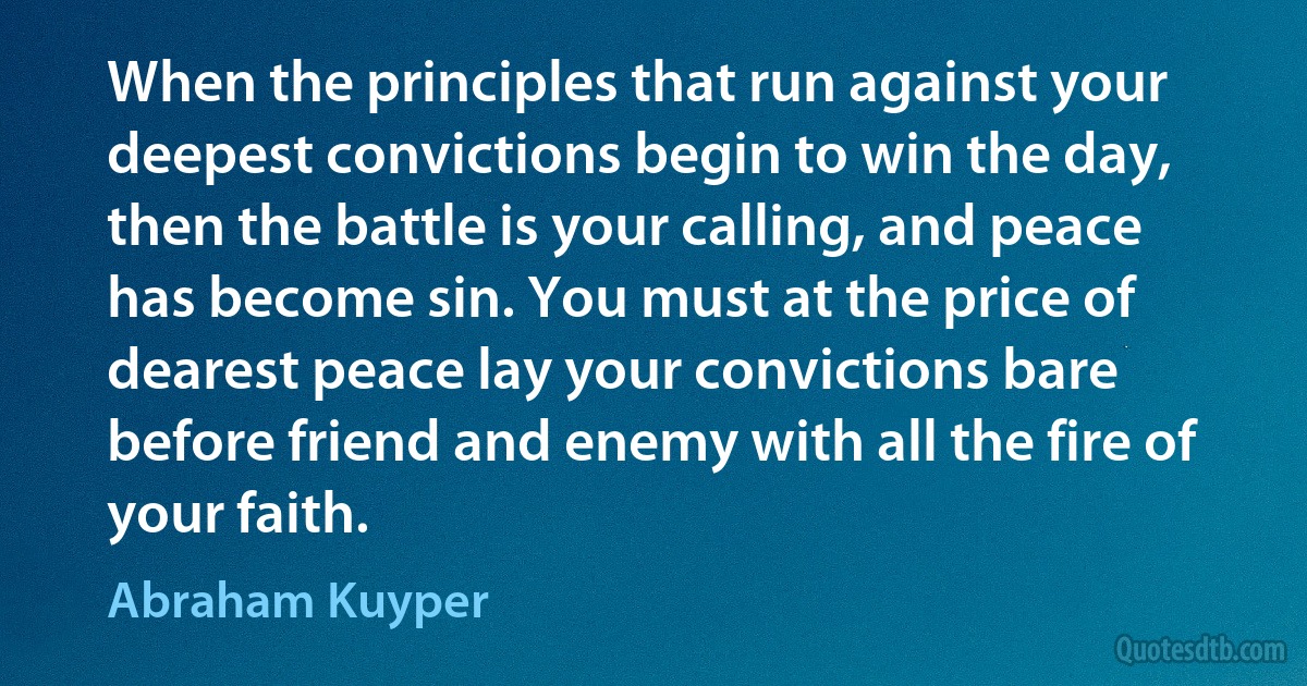 When the principles that run against your deepest convictions begin to win the day, then the battle is your calling, and peace has become sin. You must at the price of dearest peace lay your convictions bare before friend and enemy with all the fire of your faith. (Abraham Kuyper)