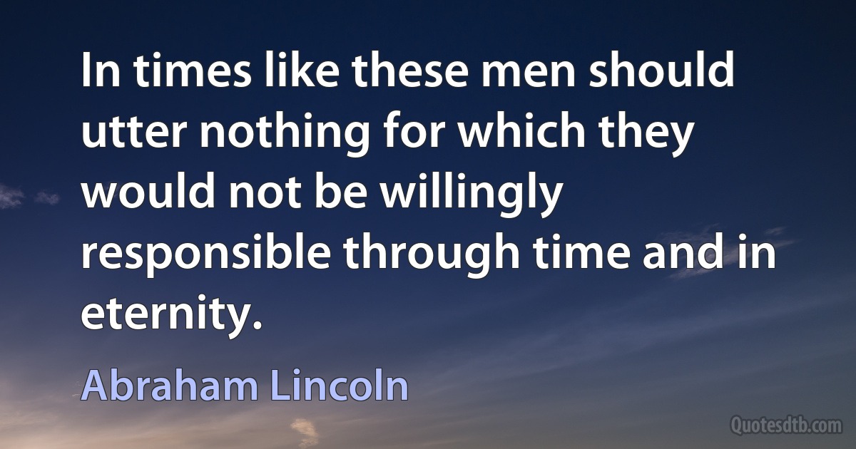 In times like these men should utter nothing for which they would not be willingly responsible through time and in eternity. (Abraham Lincoln)