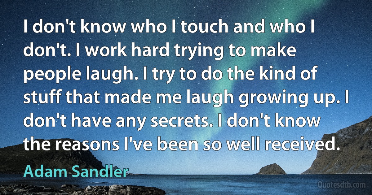 I don't know who I touch and who I don't. I work hard trying to make people laugh. I try to do the kind of stuff that made me laugh growing up. I don't have any secrets. I don't know the reasons I've been so well received. (Adam Sandler)