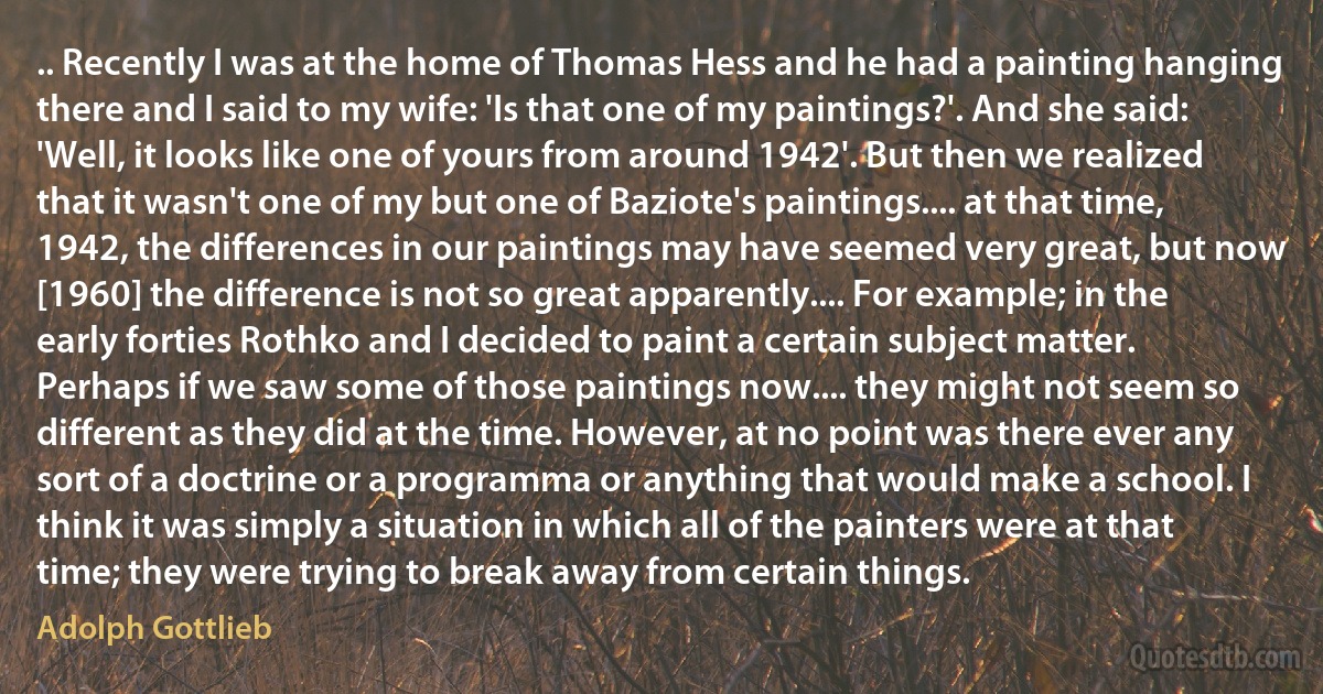 .. Recently I was at the home of Thomas Hess and he had a painting hanging there and I said to my wife: 'Is that one of my paintings?'. And she said: 'Well, it looks like one of yours from around 1942'. But then we realized that it wasn't one of my but one of Baziote's paintings.... at that time, 1942, the differences in our paintings may have seemed very great, but now [1960] the difference is not so great apparently.... For example; in the early forties Rothko and I decided to paint a certain subject matter. Perhaps if we saw some of those paintings now.... they might not seem so different as they did at the time. However, at no point was there ever any sort of a doctrine or a programma or anything that would make a school. I think it was simply a situation in which all of the painters were at that time; they were trying to break away from certain things. (Adolph Gottlieb)