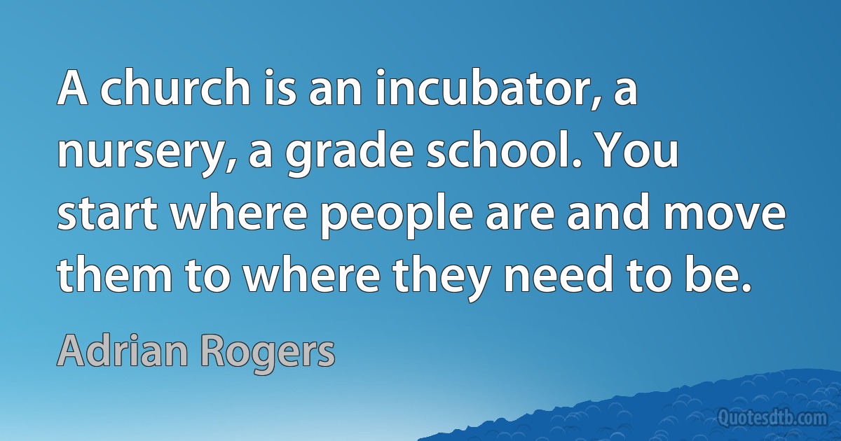 A church is an incubator, a nursery, a grade school. You start where people are and move them to where they need to be. (Adrian Rogers)