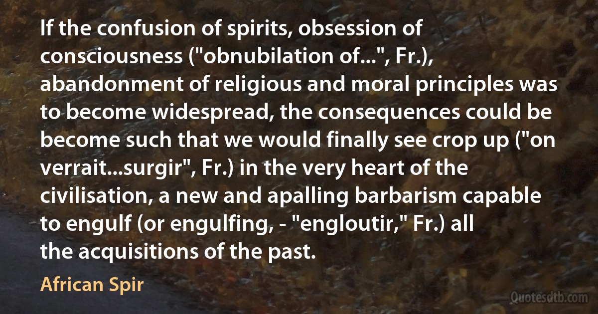 If the confusion of spirits, obsession of consciousness ("obnubilation of...", Fr.), abandonment of religious and moral principles was to become widespread, the consequences could be become such that we would finally see crop up ("on verrait...surgir", Fr.) in the very heart of the civilisation, a new and apalling barbarism capable to engulf (or engulfing, - "engloutir," Fr.) all the acquisitions of the past. (African Spir)