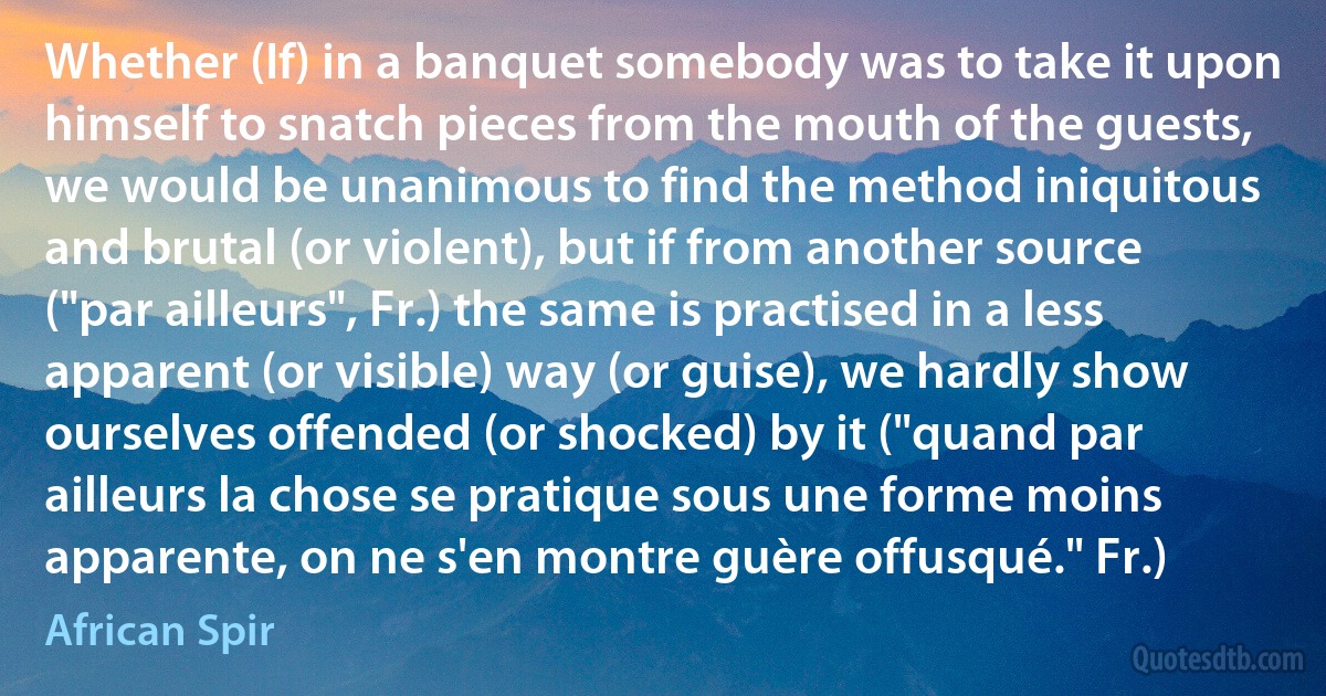 Whether (If) in a banquet somebody was to take it upon himself to snatch pieces from the mouth of the guests, we would be unanimous to find the method iniquitous and brutal (or violent), but if from another source ("par ailleurs", Fr.) the same is practised in a less apparent (or visible) way (or guise), we hardly show ourselves offended (or shocked) by it ("quand par ailleurs la chose se pratique sous une forme moins apparente, on ne s'en montre guère offusqué." Fr.) (African Spir)