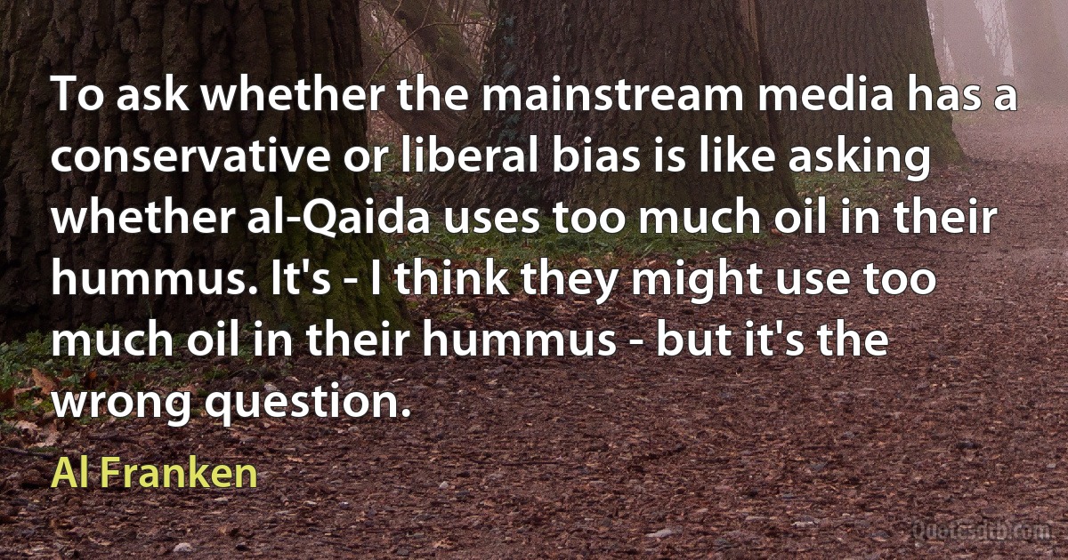 To ask whether the mainstream media has a conservative or liberal bias is like asking whether al-Qaida uses too much oil in their hummus. It's - I think they might use too much oil in their hummus - but it's the wrong question. (Al Franken)