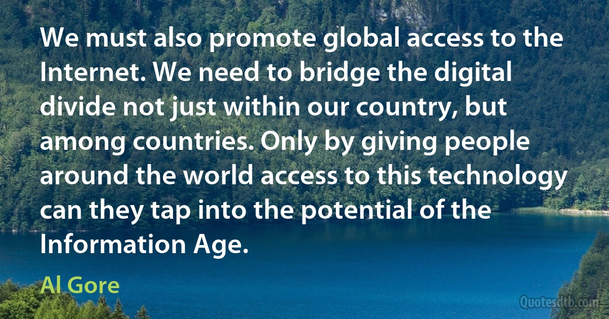 We must also promote global access to the Internet. We need to bridge the digital divide not just within our country, but among countries. Only by giving people around the world access to this technology can they tap into the potential of the Information Age. (Al Gore)