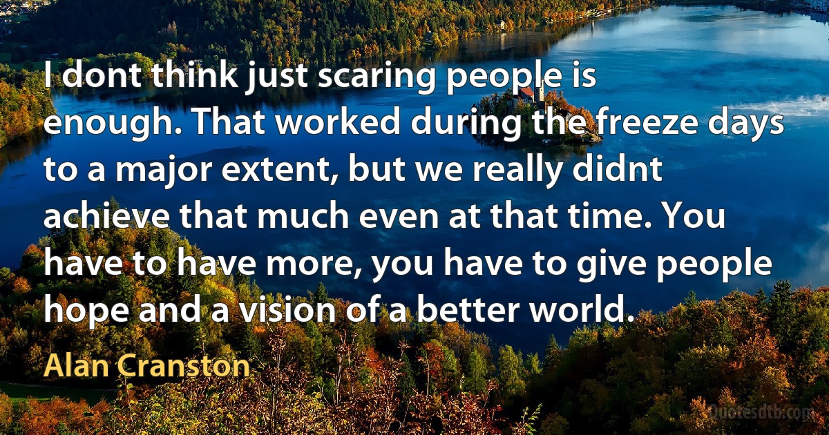 I dont think just scaring people is enough. That worked during the freeze days to a major extent, but we really didnt achieve that much even at that time. You have to have more, you have to give people hope and a vision of a better world. (Alan Cranston)