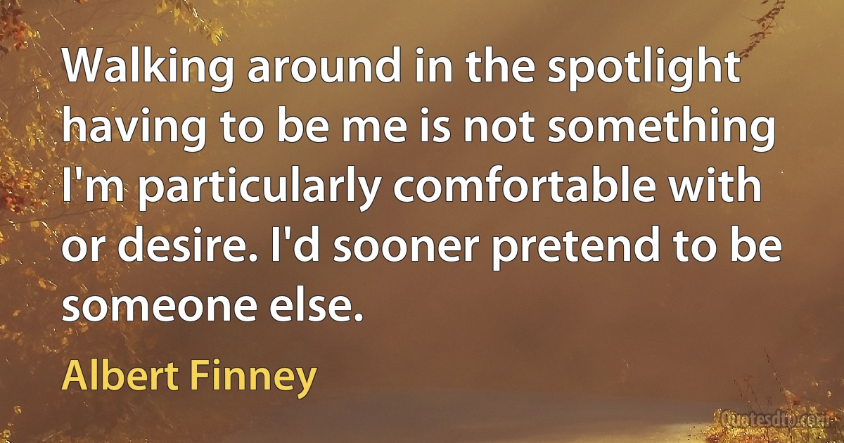 Walking around in the spotlight having to be me is not something I'm particularly comfortable with or desire. I'd sooner pretend to be someone else. (Albert Finney)