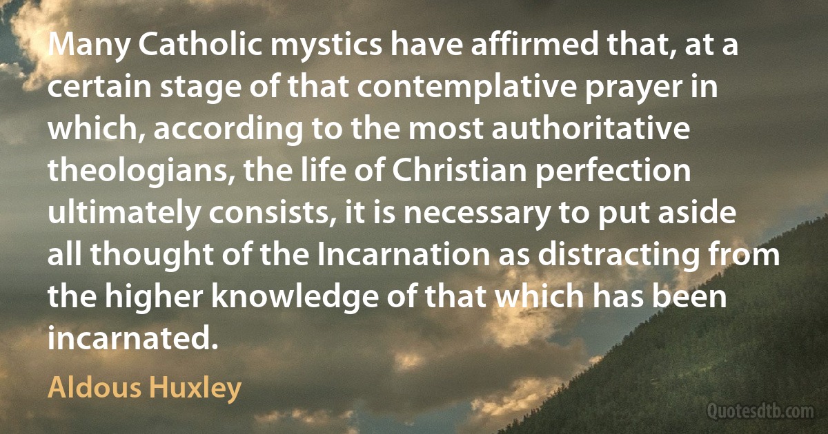 Many Catholic mystics have affirmed that, at a certain stage of that contemplative prayer in which, according to the most authoritative theologians, the life of Christian perfection ultimately consists, it is necessary to put aside all thought of the Incarnation as distracting from the higher knowledge of that which has been incarnated. (Aldous Huxley)