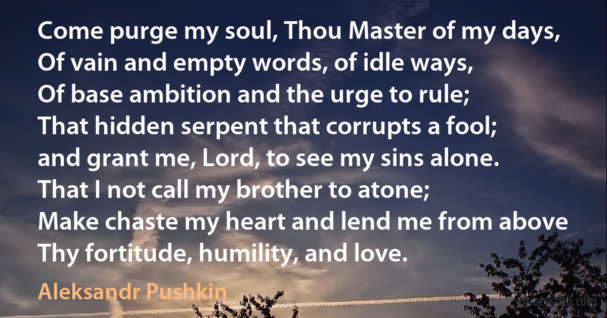 Come purge my soul, Thou Master of my days,
Of vain and empty words, of idle ways,
Of base ambition and the urge to rule;
That hidden serpent that corrupts a fool;
and grant me, Lord, to see my sins alone.
That I not call my brother to atone;
Make chaste my heart and lend me from above
Thy fortitude, humility, and love. (Aleksandr Pushkin)