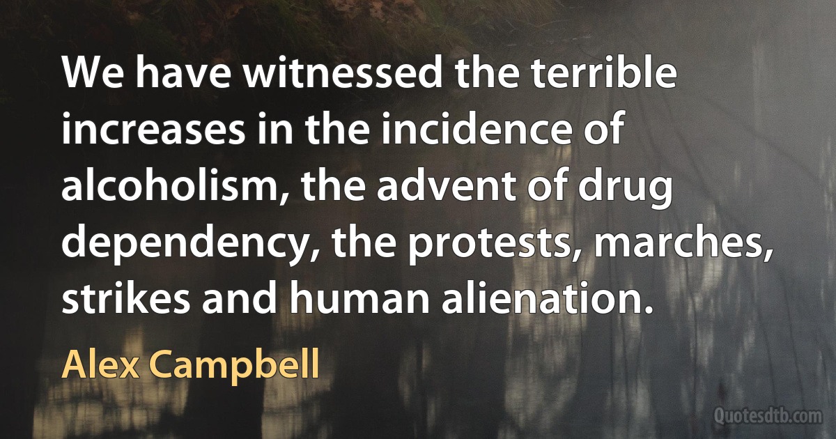 We have witnessed the terrible increases in the incidence of alcoholism, the advent of drug dependency, the protests, marches, strikes and human alienation. (Alex Campbell)