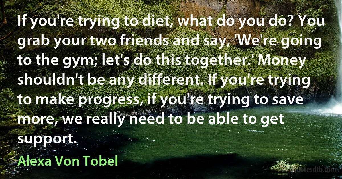 If you're trying to diet, what do you do? You grab your two friends and say, 'We're going to the gym; let's do this together.' Money shouldn't be any different. If you're trying to make progress, if you're trying to save more, we really need to be able to get support. (Alexa Von Tobel)