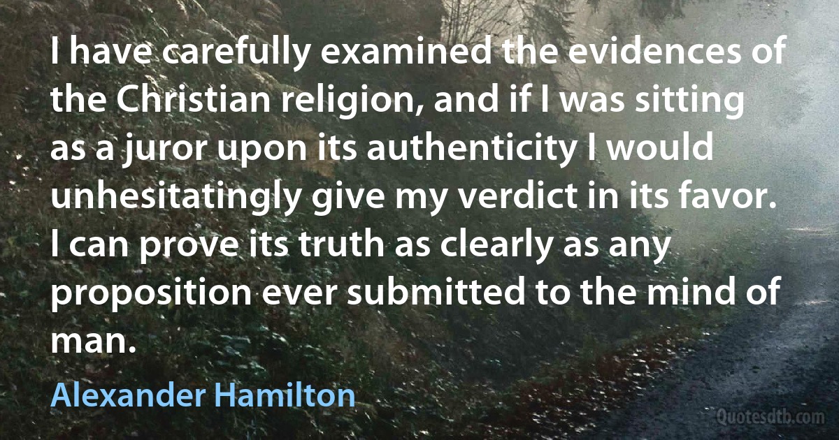 I have carefully examined the evidences of the Christian religion, and if I was sitting as a juror upon its authenticity I would unhesitatingly give my verdict in its favor. I can prove its truth as clearly as any proposition ever submitted to the mind of man. (Alexander Hamilton)