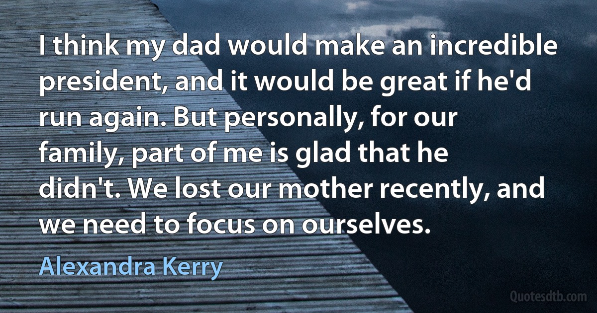 I think my dad would make an incredible president, and it would be great if he'd run again. But personally, for our family, part of me is glad that he didn't. We lost our mother recently, and we need to focus on ourselves. (Alexandra Kerry)