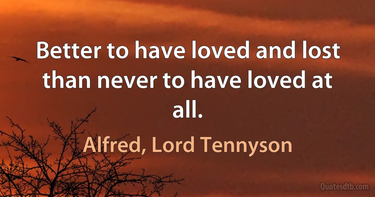 Better to have loved and lost than never to have loved at all. (Alfred, Lord Tennyson)