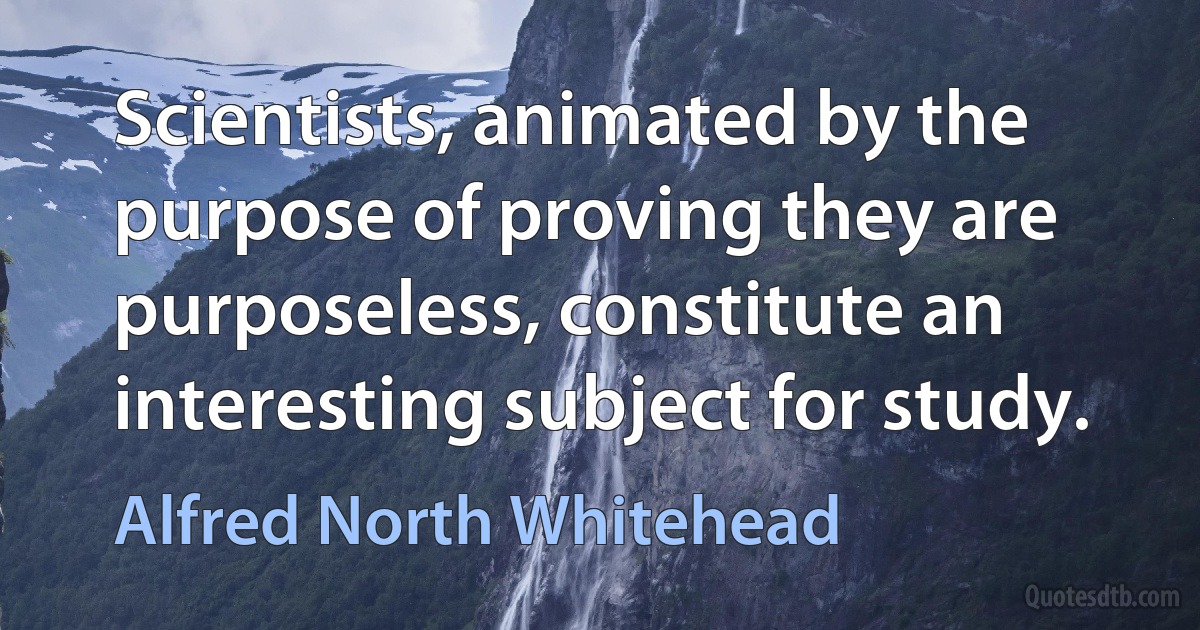 Scientists, animated by the purpose of proving they are purposeless, constitute an interesting subject for study. (Alfred North Whitehead)