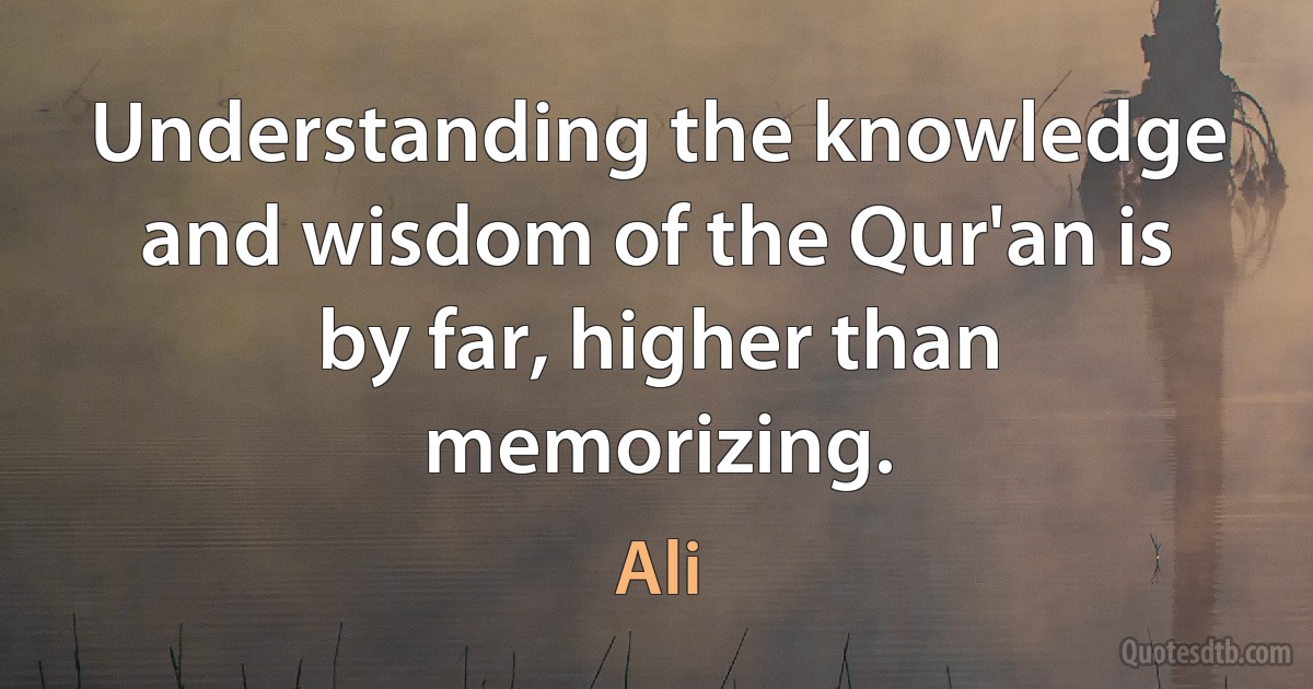 Understanding the knowledge and wisdom of the Qur'an is by far, higher than memorizing. (Ali)