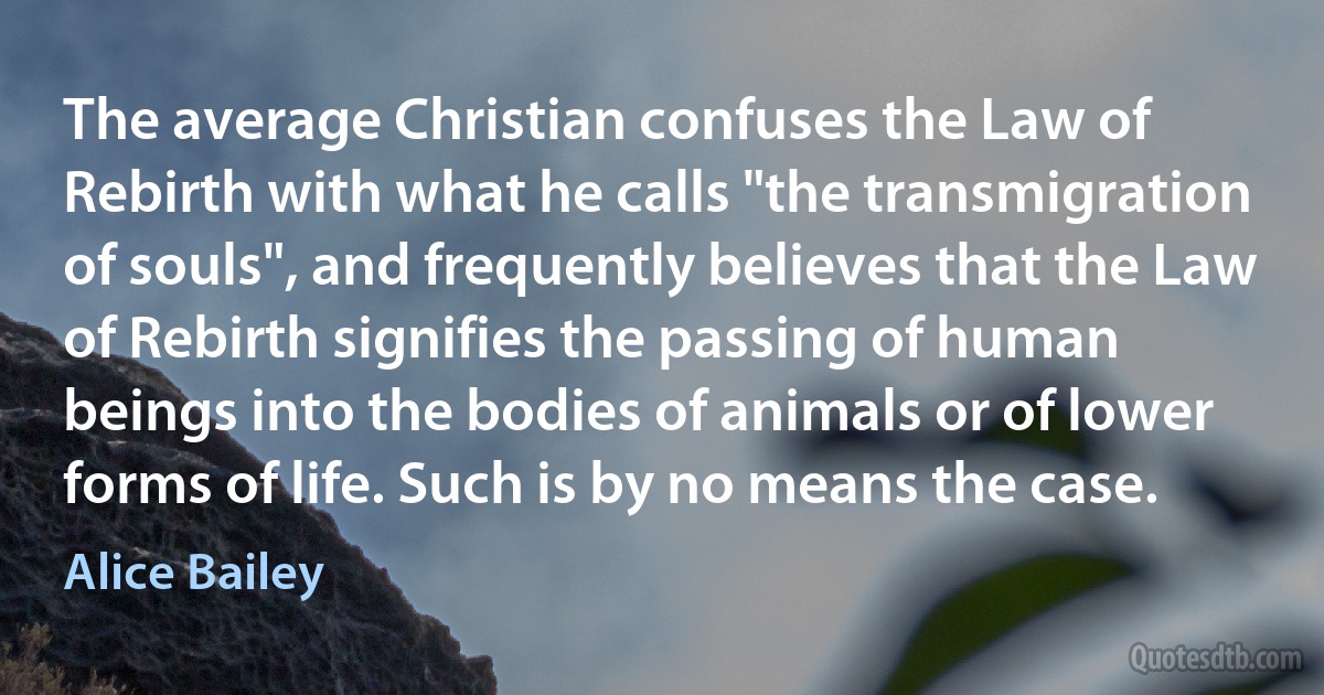 The average Christian confuses the Law of Rebirth with what he calls "the transmigration of souls", and frequently believes that the Law of Rebirth signifies the passing of human beings into the bodies of animals or of lower forms of life. Such is by no means the case. (Alice Bailey)