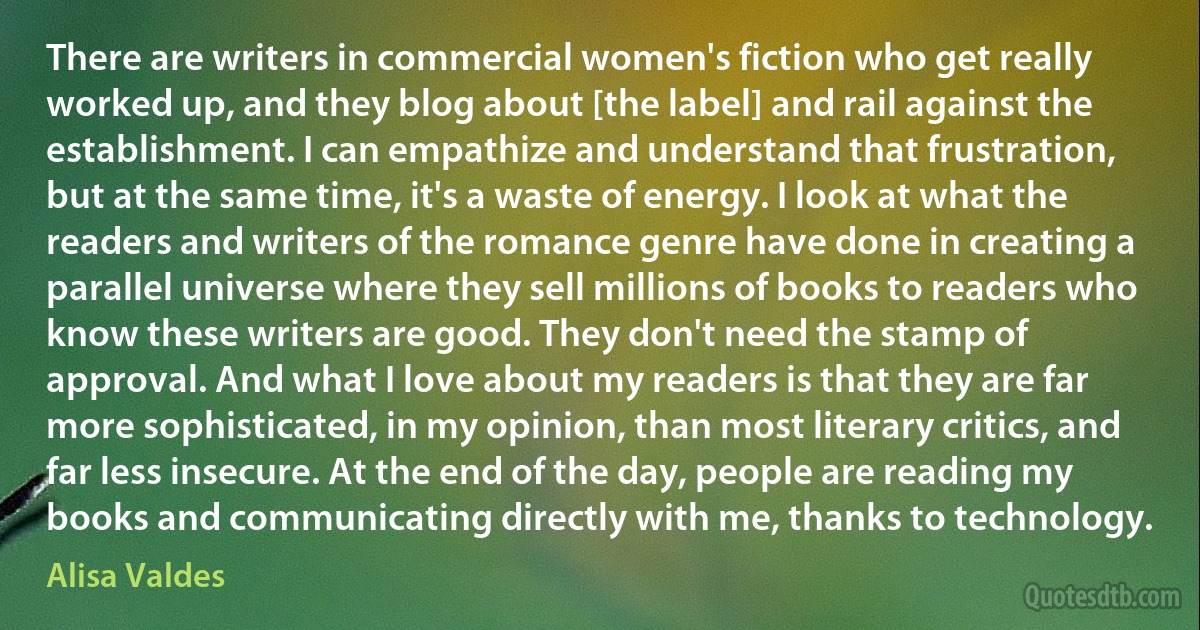 There are writers in commercial women's fiction who get really worked up, and they blog about [the label] and rail against the establishment. I can empathize and understand that frustration, but at the same time, it's a waste of energy. I look at what the readers and writers of the romance genre have done in creating a parallel universe where they sell millions of books to readers who know these writers are good. They don't need the stamp of approval. And what I love about my readers is that they are far more sophisticated, in my opinion, than most literary critics, and far less insecure. At the end of the day, people are reading my books and communicating directly with me, thanks to technology. (Alisa Valdes)