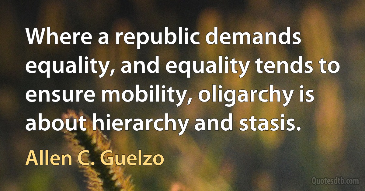 Where a republic demands equality, and equality tends to ensure mobility, oligarchy is about hierarchy and stasis. (Allen C. Guelzo)