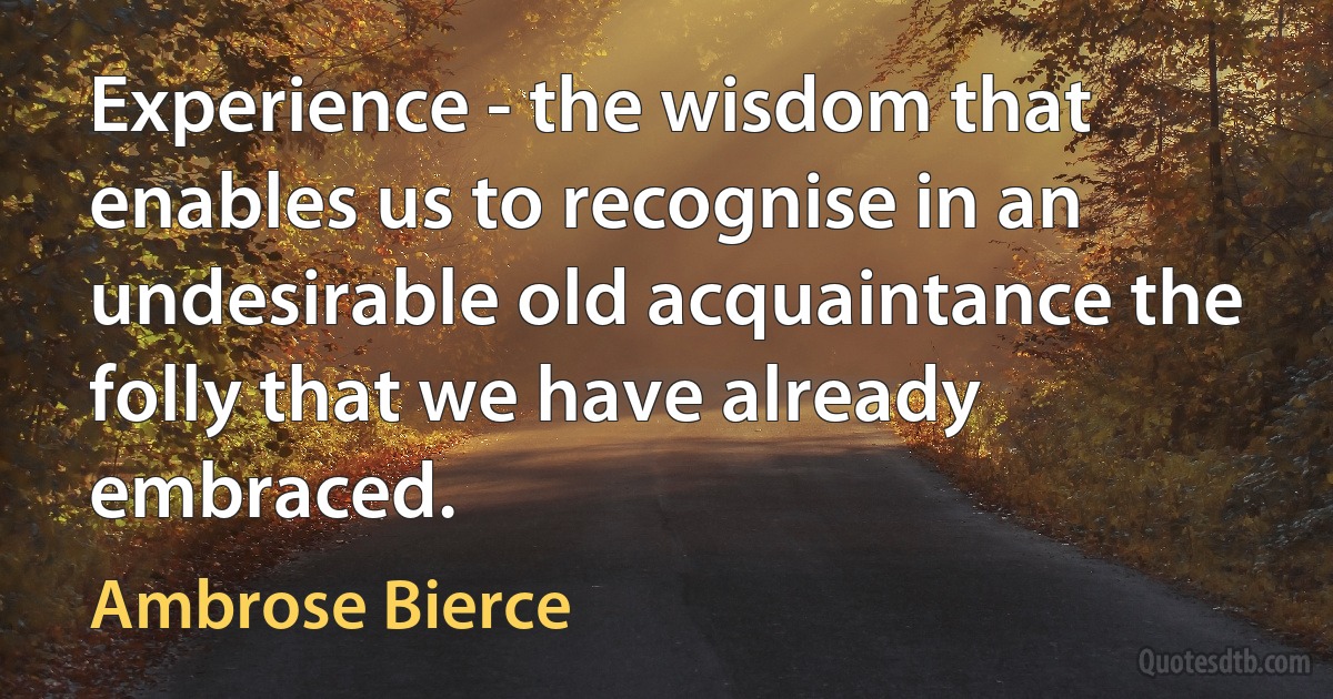 Experience - the wisdom that enables us to recognise in an undesirable old acquaintance the folly that we have already embraced. (Ambrose Bierce)