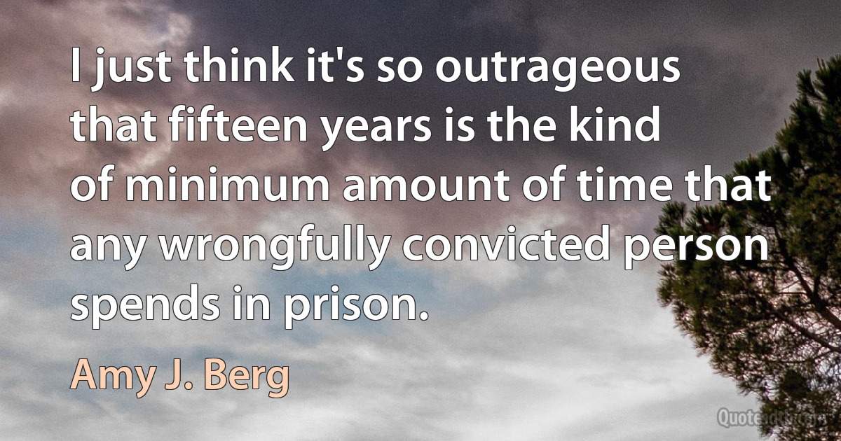 I just think it's so outrageous that fifteen years is the kind of minimum amount of time that any wrongfully convicted person spends in prison. (Amy J. Berg)