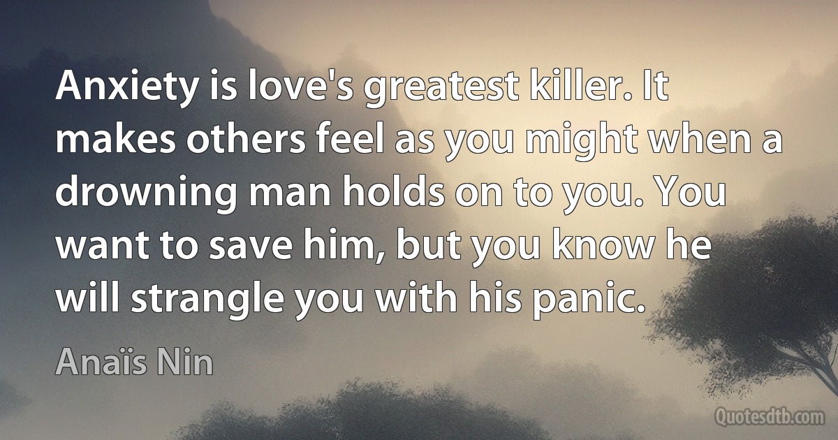 Anxiety is love's greatest killer. It makes others feel as you might when a drowning man holds on to you. You want to save him, but you know he will strangle you with his panic. (Anaïs Nin)