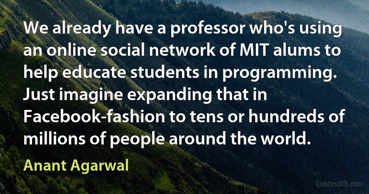 We already have a professor who's using an online social network of MIT alums to help educate students in programming. Just imagine expanding that in Facebook-fashion to tens or hundreds of millions of people around the world. (Anant Agarwal)