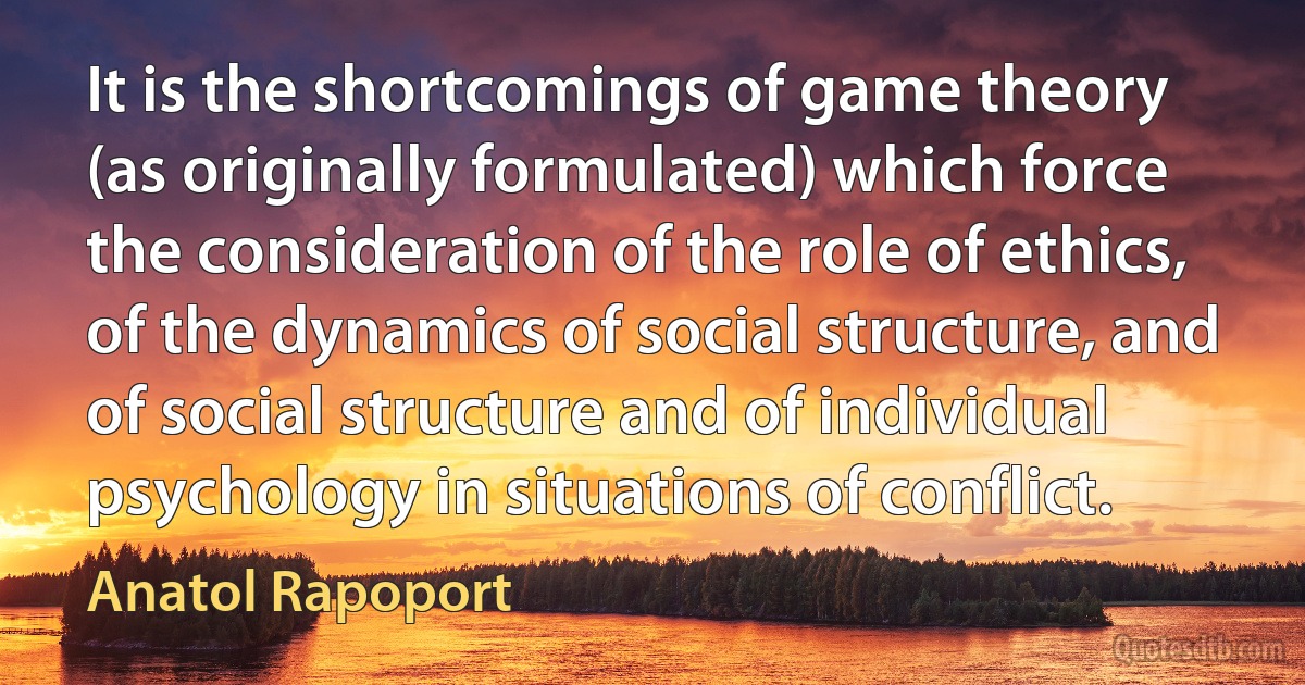 It is the shortcomings of game theory (as originally formulated) which force the consideration of the role of ethics, of the dynamics of social structure, and of social structure and of individual psychology in situations of conflict. (Anatol Rapoport)