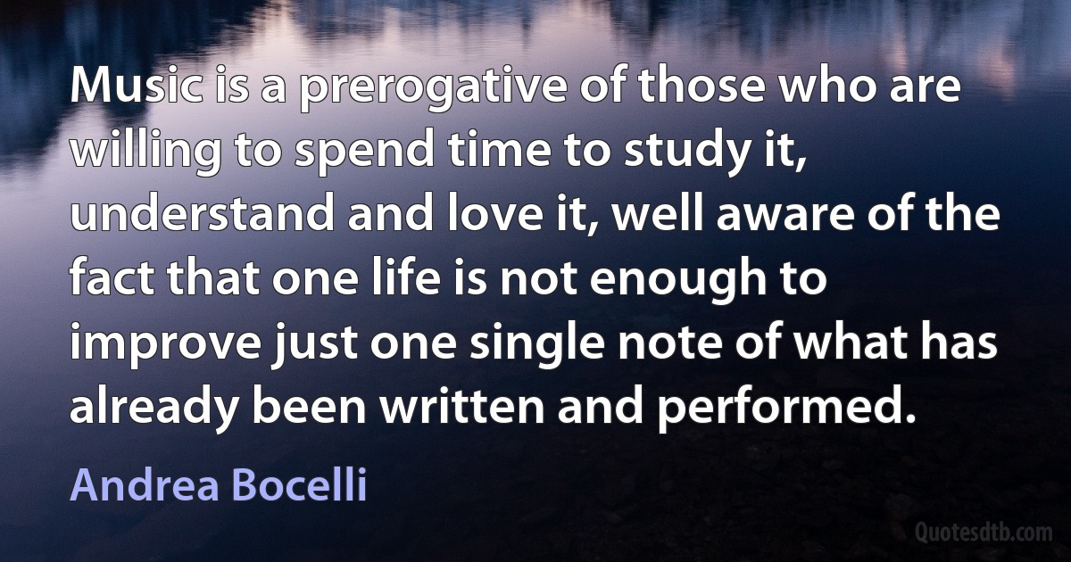 Music is a prerogative of those who are willing to spend time to study it, understand and love it, well aware of the fact that one life is not enough to improve just one single note of what has already been written and performed. (Andrea Bocelli)