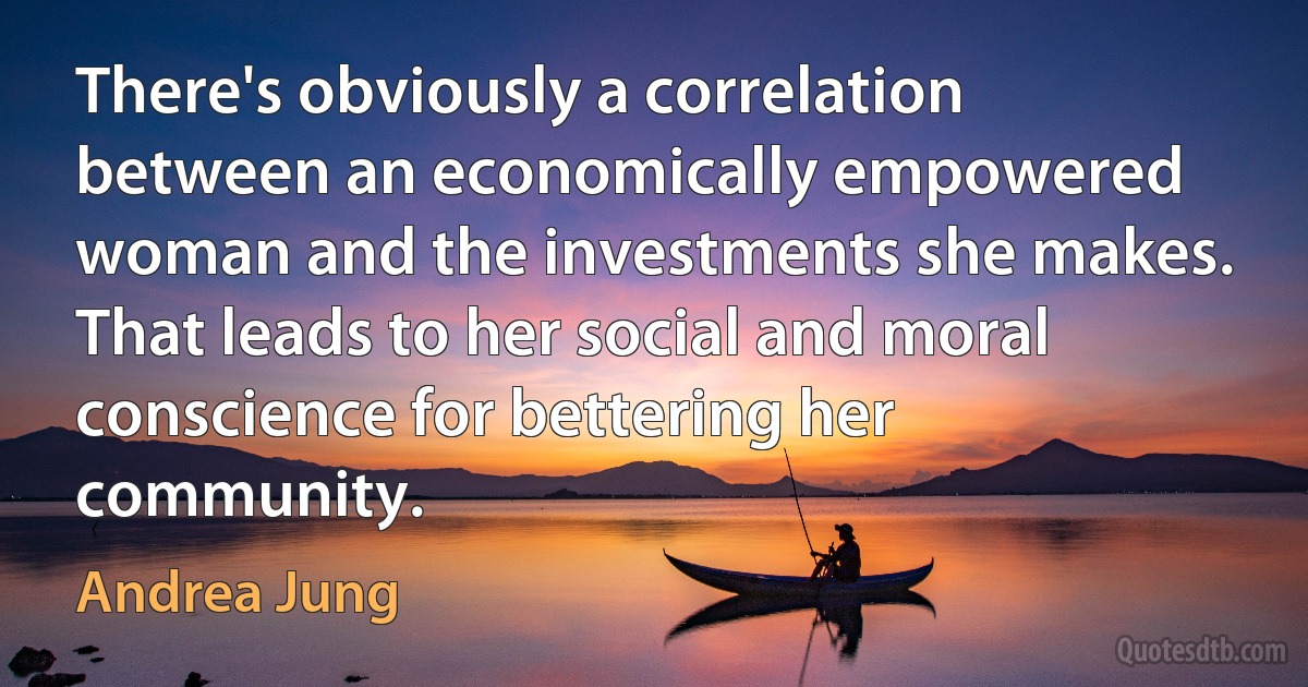 There's obviously a correlation between an economically empowered woman and the investments she makes. That leads to her social and moral conscience for bettering her community. (Andrea Jung)